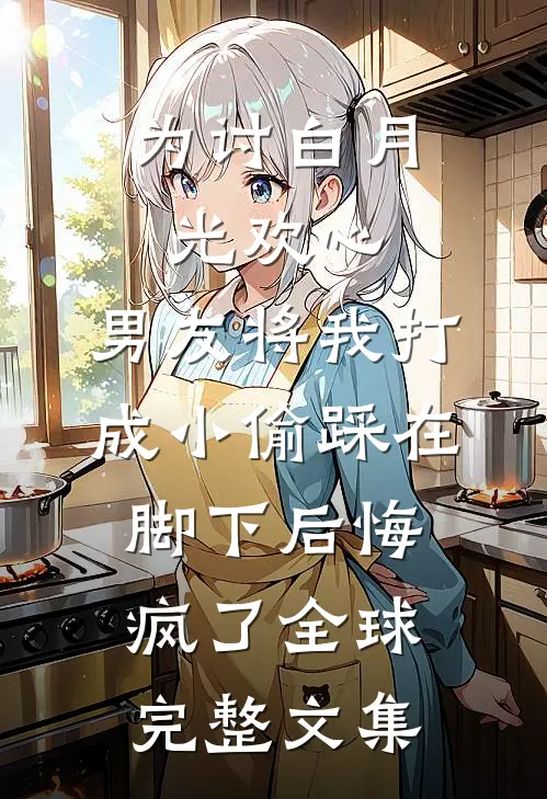 为讨白月光欢心，男友将我打成小偷踩在脚下后悔疯了全球完整文集