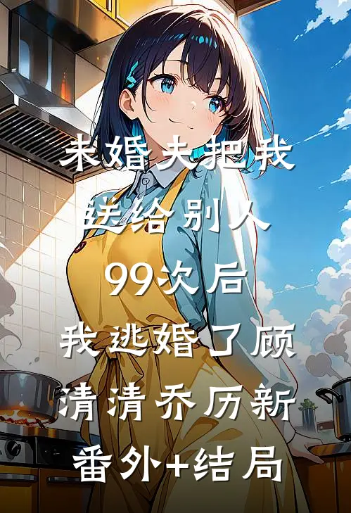 未婚夫把我送给别人99次后，我逃婚了顾清清乔历新(番外)+(结局)
