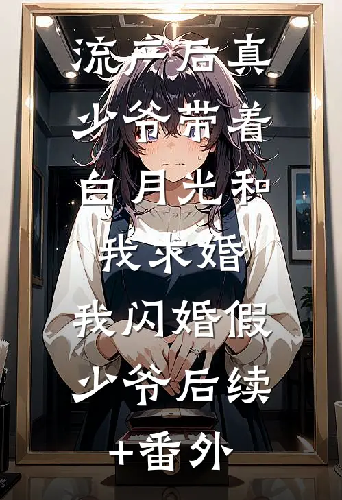 流产后真少爷带着白月光和我求婚，我闪婚假少爷后续+番外