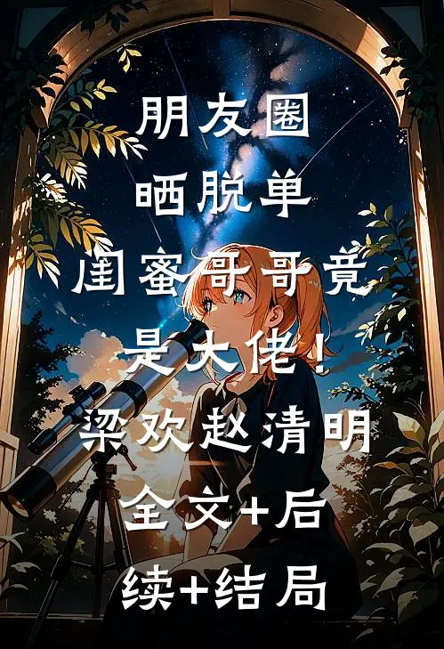 朋友圈晒脱单，闺蜜哥哥竟是大佬！梁欢赵清明:全文+后续+结局