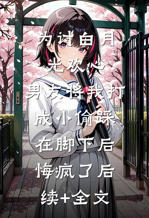 为讨白月光欢心，男友将我打成小偷踩在脚下后悔疯了后续+全文
