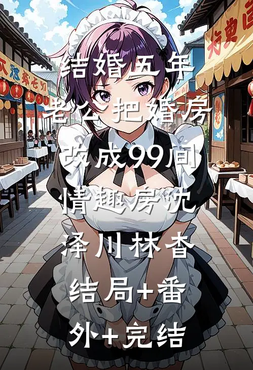 结婚五年，老公把婚房改成99间情趣房沈泽川林杳结局+番外+完结