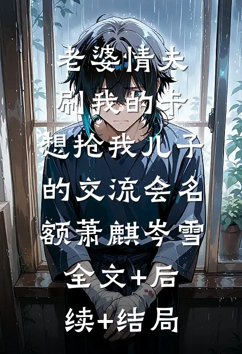 老婆情夫刷我的卡，想抢我儿子的交流会名额萧麒岑雪:全文+后续+结局