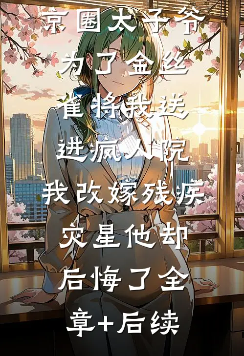 京圈太子爷为了金丝雀将我送进疯人院，我改嫁残疾灾星他却后悔了全章+后续