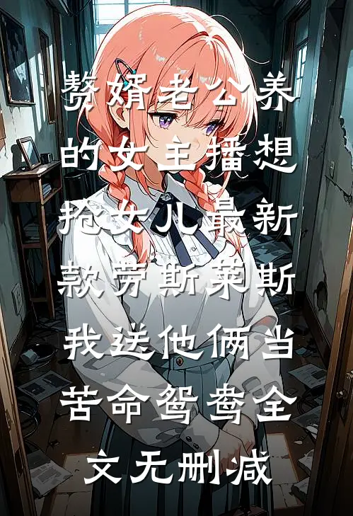 赘婿老公养的女主播想抢女儿最新款劳斯莱斯，我送他俩当苦命鸳鸯全文无删减