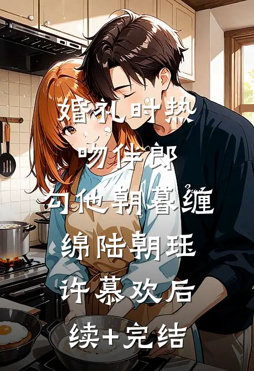婚礼时热吻伴郎，勾他朝暮缠绵陆朝珏许慕欢后续+完结