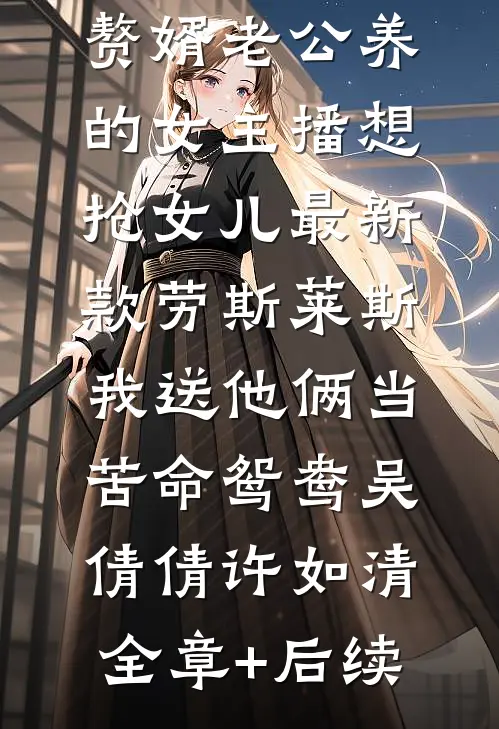 赘婿老公养的女主播想抢女儿最新款劳斯莱斯，我送他俩当苦命鸳鸯吴倩倩许如清全章+后续