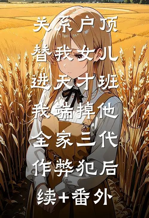 关系户顶替我女儿进天才班，我端掉他全家三代作弊犯后续+番外