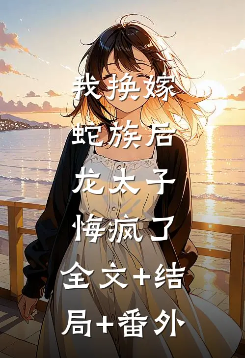 我换嫁蛇族后，龙太子悔疯了:全文+结局+番外