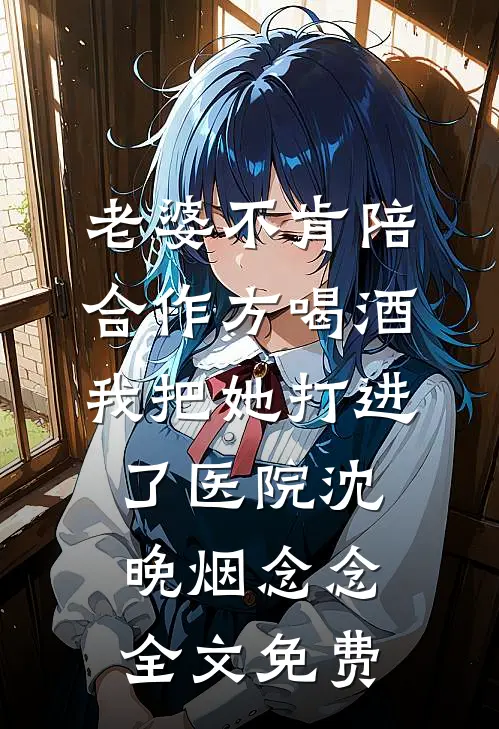 老婆不肯陪合作方喝酒，我把她打进了医院沈晚烟念念全文免费