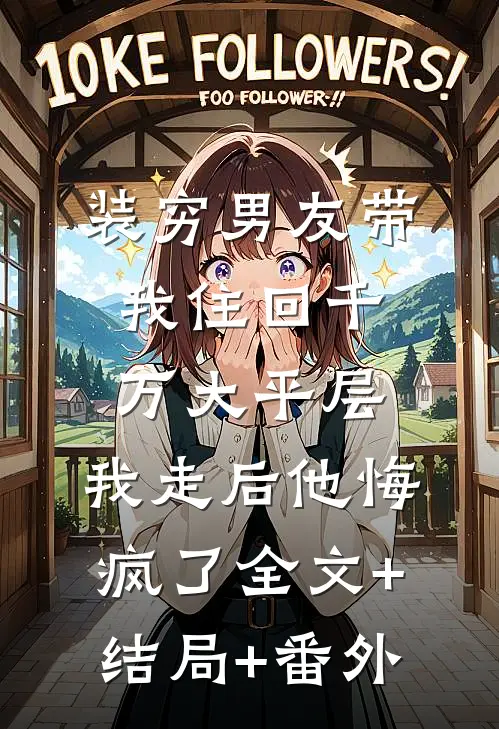 装穷男友带我住回千万大平层，我走后他悔疯了全文+结局+番外