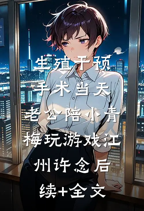 生殖干预手术当天，老公陪小青梅玩游戏江州许念后续+全文