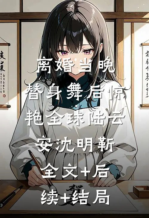 离婚当晚，替身舞后惊艳全球陆云安沈明靳:全文+后续+结局