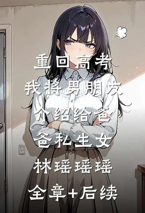 重回高考，我将男朋友介绍给爸爸私生女林瑶瑶瑶:全章+后续