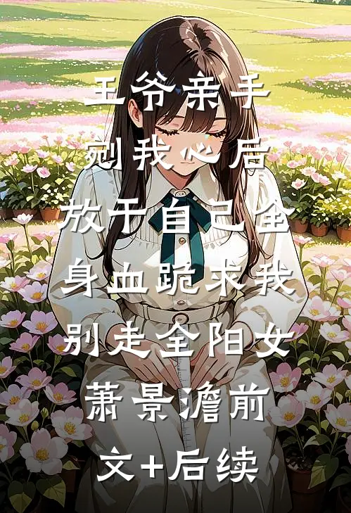 王爷亲手剜我心后，放干自己全身血跪求我别走全阳女萧景澹前文+后续