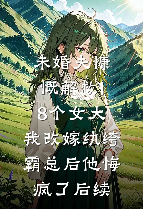 未婚夫慷慨解救18个女大，我改嫁纨绔霸总后他悔疯了后续