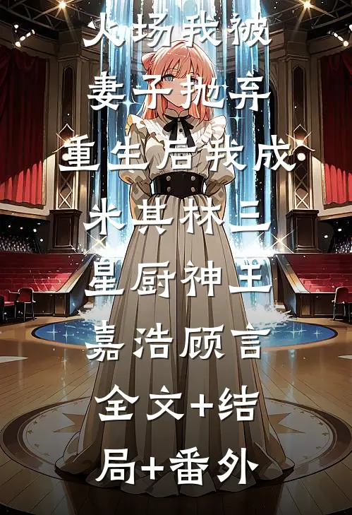 火场我被妻子抛弃，重生后我成米其林三星厨神王嘉浩顾言:全文+结局+番外