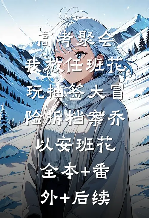 高考聚会，我放任班花玩抽签大冒险拆档案乔以安班花全本+番外+后续
