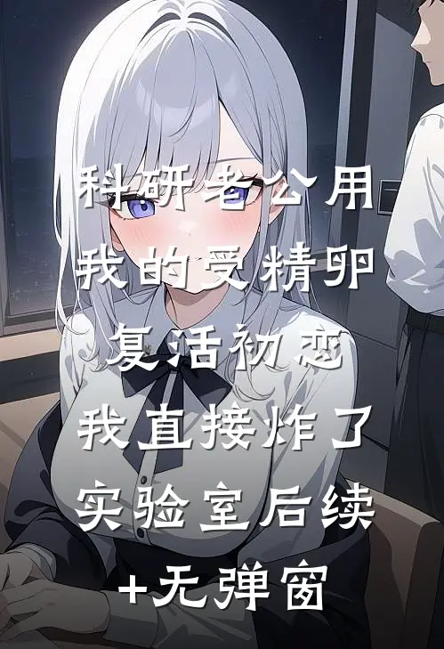 科研老公用我的受精卵复活初恋，我直接炸了实验室后续+无弹窗