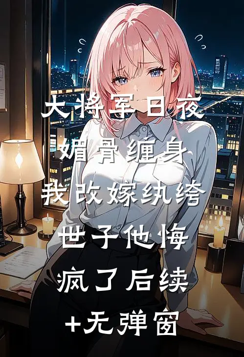 大将军日夜媚骨缠身，我改嫁纨绔世子他悔疯了后续+无弹窗