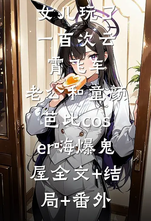 女儿玩了一百次云霄飞车，老公和童颜芭比coser嗨爆鬼屋全文+结局+番外