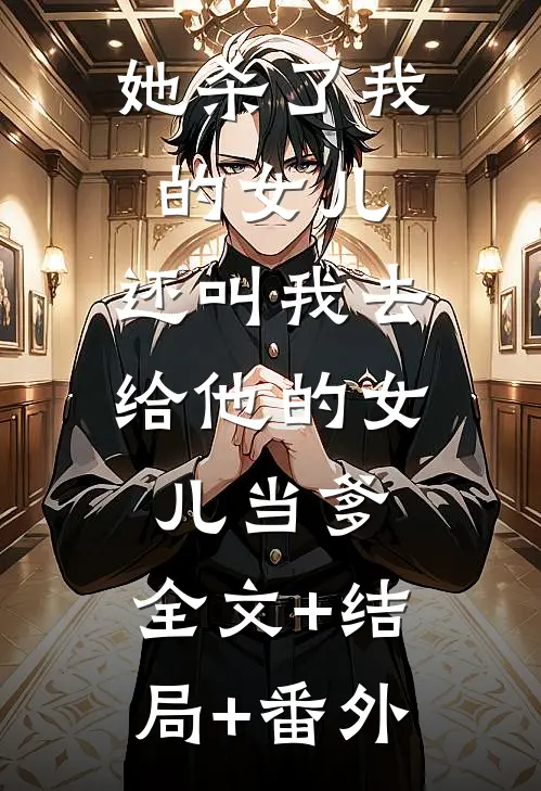 她杀了我的女儿，还叫我去给他的女儿当爹:全文+结局+番外