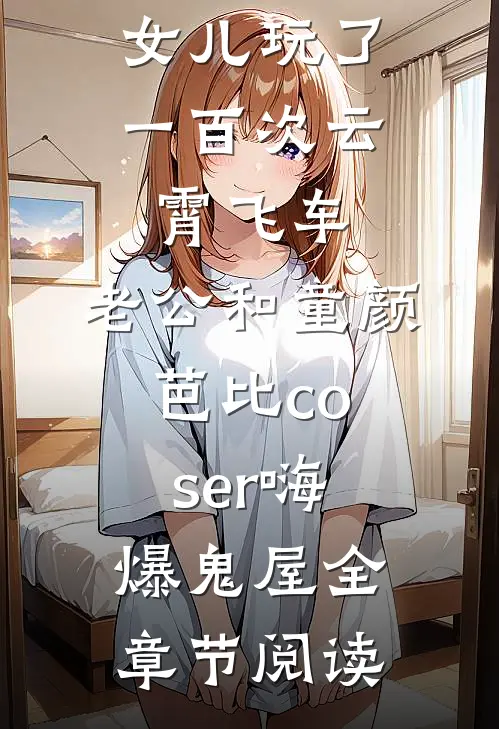 女儿玩了一百次云霄飞车，老公和童颜芭比coser嗨爆鬼屋全章节阅读