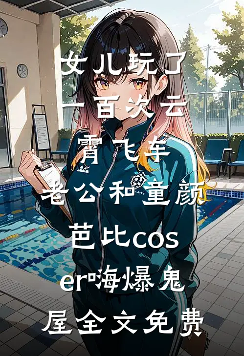 女儿玩了一百次云霄飞车，老公和童颜芭比coser嗨爆鬼屋全文免费