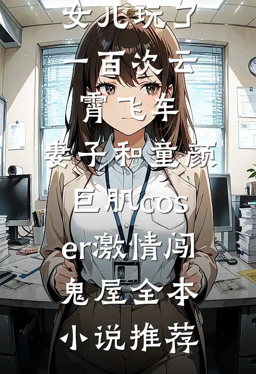 女儿玩了一百次云霄飞车，妻子和童颜巨肌coser激情闯鬼屋全本小说推荐