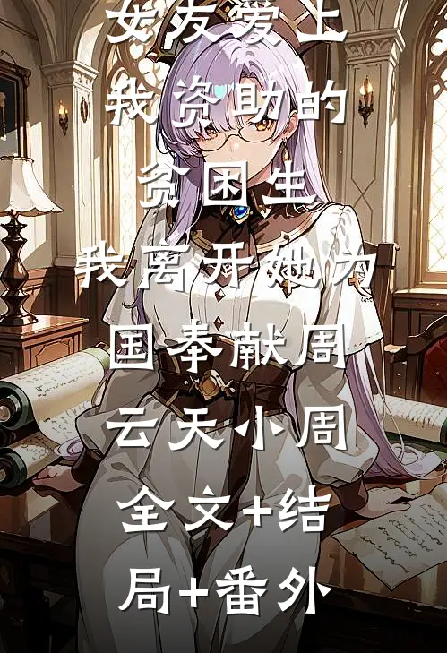 女友爱上我资助的贫困生，我离开她为国奉献周云天小周全文+结局+番外