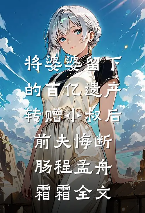 将婆婆留下的百亿遗产转赠小叔后，前夫悔断肠程孟舟霜霜全文