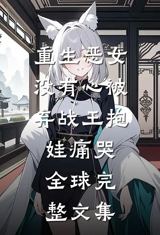 重生恶女没有心被弃战王抱娃痛哭全球完整文集