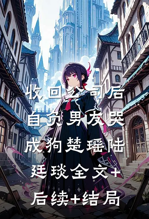 收回公司后，自负男友哭成狗楚瑶陆廷琰全文+后续+结局