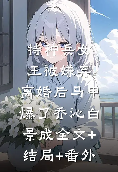 特种兵女王被嫌弃，离婚后马甲爆了乔沁白景成全文+结局+番外