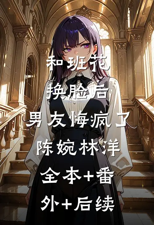 和班花换脸后，男友悔疯了陈婉林洋:全本+番外+后续