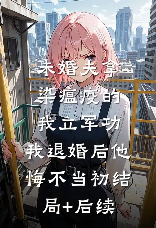 未婚夫拿染瘟疫的我立军功，我退婚后他悔不当初结局+后续
