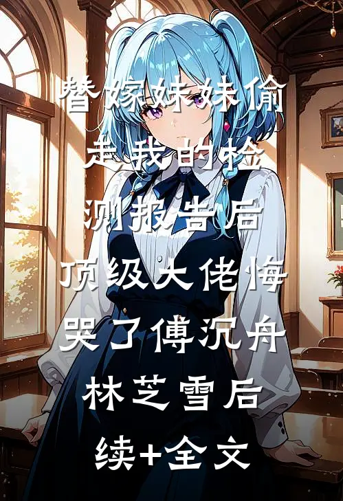 替嫁妹妹偷走我的检测报告后，顶级大佬悔哭了傅沉舟林芝雪后续+全文