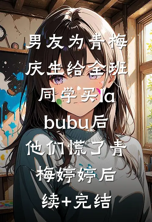 男友为青梅庆生给全班同学买labubu后，他们慌了青梅婷婷后续+完结