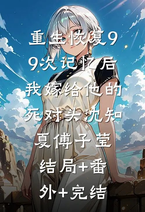 重生恢复99次记忆后，我嫁给他的死对头沈知夏傅子莹:结局+番外+完结