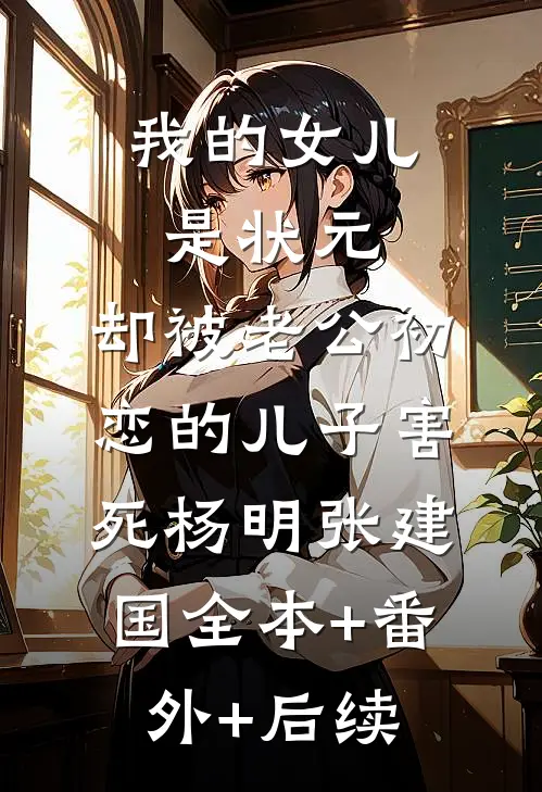我的女儿是状元，却被老公初恋的儿子害死杨明张建国全本+番外+后续