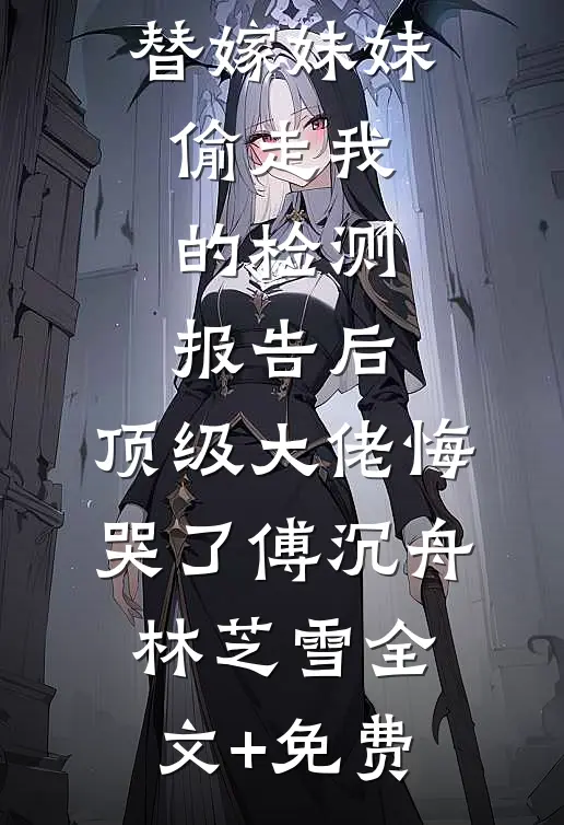 替嫁妹妹偷走我的检测报告后，顶级大佬悔哭了傅沉舟林芝雪全文+免费