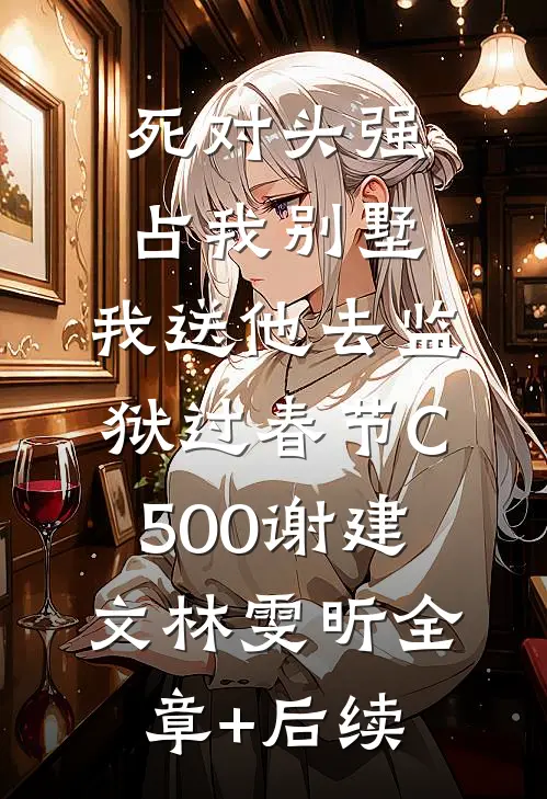 死对头强占我别墅，我送他去监狱过春节C500谢建文林雯昕全章+后续
