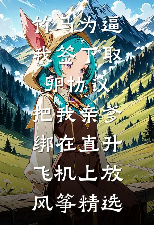 竹马为逼我签下取卵协议，把我亲爹绑在直升飞机上放风筝精选