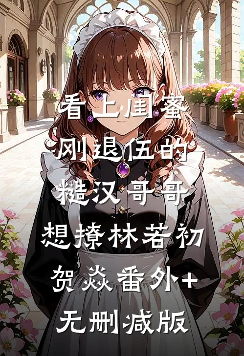 看上闺蜜刚退伍的糙汉哥哥，想撩林若初贺焱番外+无删减版