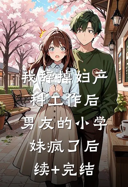 我辞掉妇产科工作后，男友的小学妹疯了后续+完结
