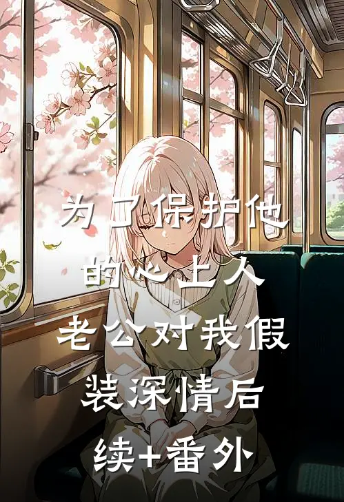 为了保护他的心上人，老公对我假装深情后续+番外