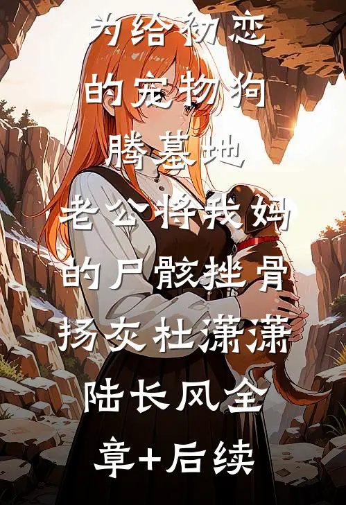 为给初恋的宠物狗腾墓地，老公将我妈的尸骸挫骨扬灰杜潇潇陆长风全章+后续