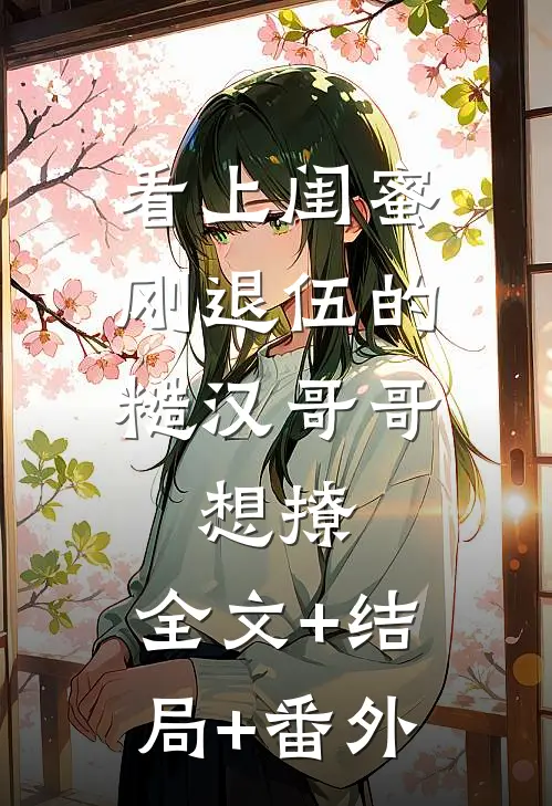 看上闺蜜刚退伍的糙汉哥哥，想撩:全文+结局+番外
