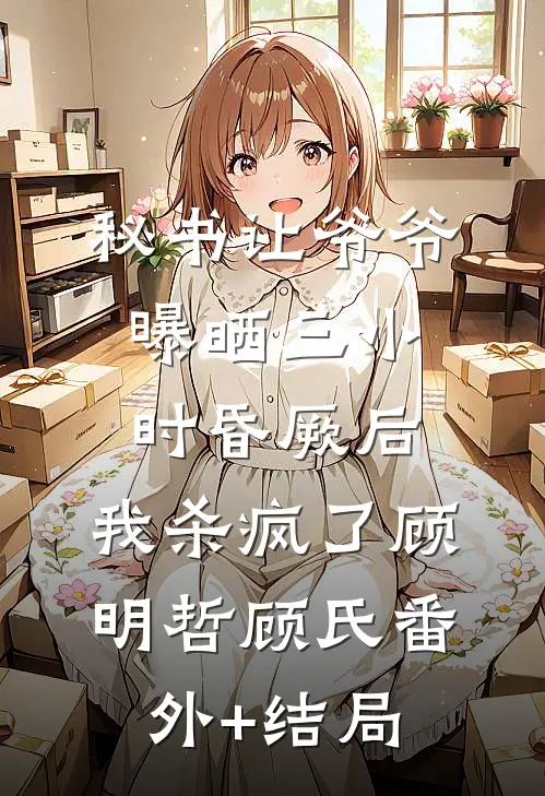 秘书让爷爷曝晒三小时昏厥后，我杀疯了顾明哲顾氏(番外)+(结局)