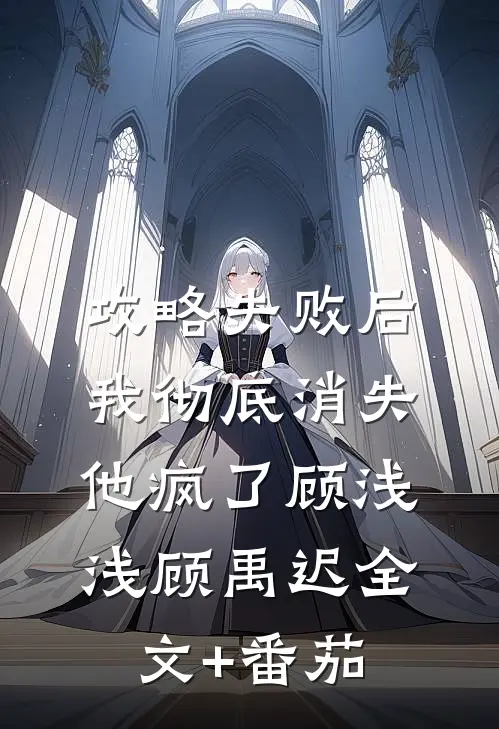攻略失败后我彻底消失，他疯了顾浅浅顾禹迟全文+番茄